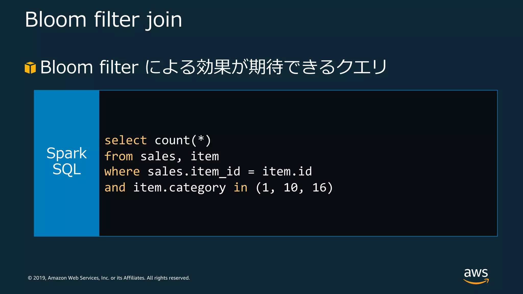 © 2019, Amazon Web Services, Inc. or its Affiliates. All rights reserved.
Bloom filter join
Bloom filter による効果が期待できるクエリ
select count(*)
from sales, item
where sales.item_id = item.id
and item.category in (1, 10, 16)
 