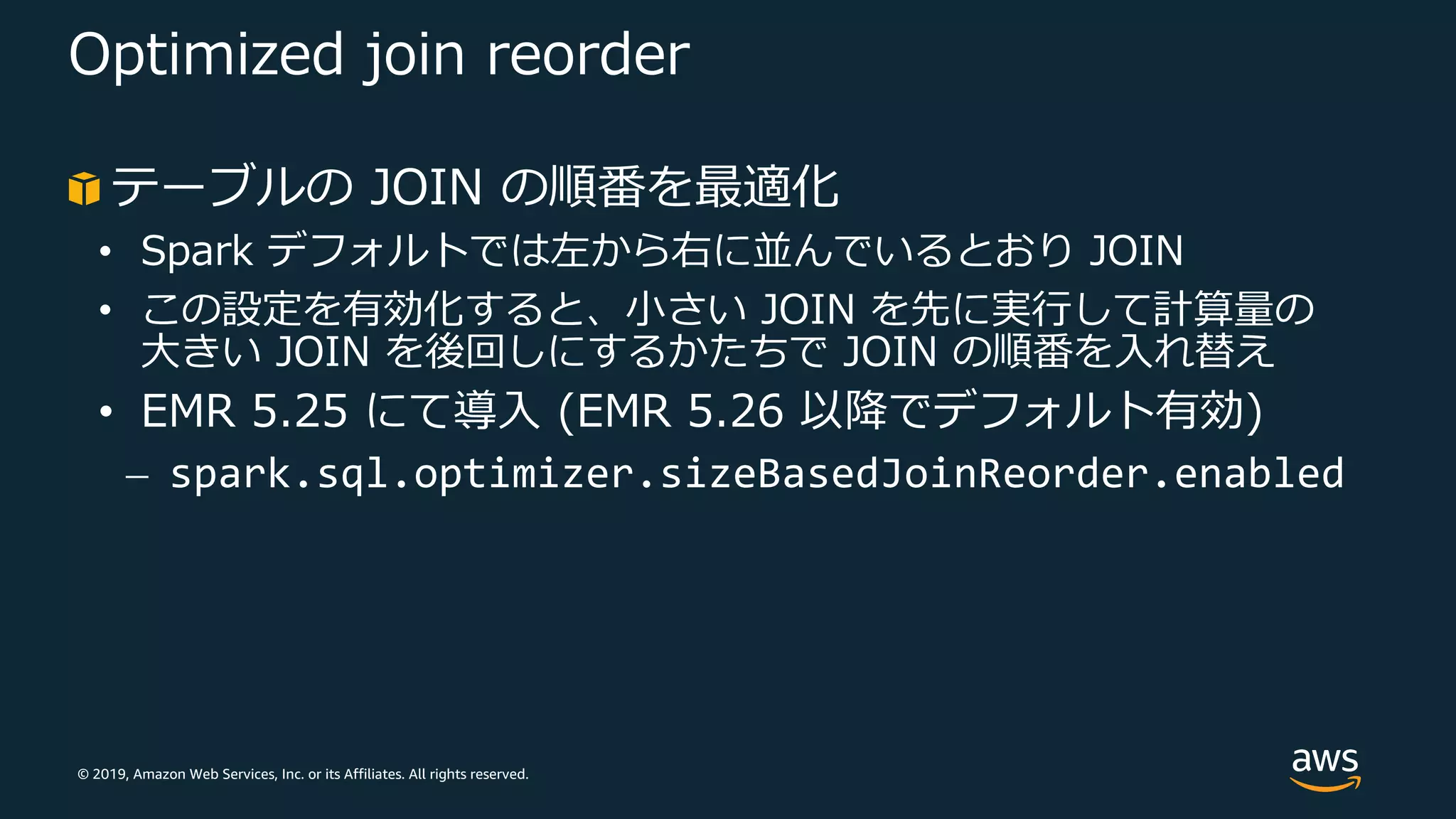 © 2019, Amazon Web Services, Inc. or its Affiliates. All rights reserved.
Optimized join reorder
テーブルの JOIN の順番を最適化
• Spark デフォルトでは左から右に並んでいるとおり JOIN
• この設定を有効化すると、⼩さい JOIN を先に実⾏して計算量の
⼤きい JOIN を後回しにするかたちで JOIN の順番を⼊れ替え
• EMR 5.25 にて導⼊ (EMR 5.26 以降でデフォルト有効)
⎼ spark.sql.optimizer.sizeBasedJoinReorder.enabled
 