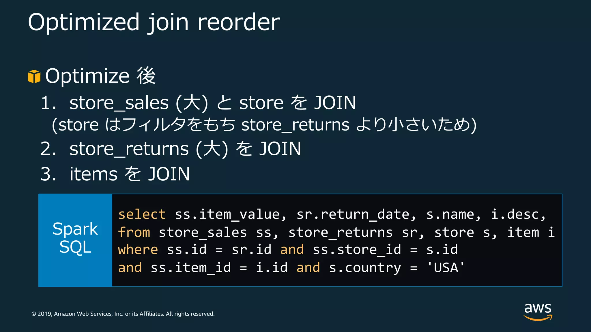 © 2019, Amazon Web Services, Inc. or its Affiliates. All rights reserved.
Optimized join reorder
Optimize 後
1. store_sales (⼤) と store を JOIN
(store はフィルタをもち store_returns より⼩さいため)
2. store_returns (⼤) を JOIN
3. items を JOIN
select ss.item_value, sr.return_date, s.name, i.desc,
from store_sales ss, store_returns sr, store s, item i
where ss.id = sr.id and ss.store_id = s.id
and ss.item_id = i.id and s.country = 'USA'
 