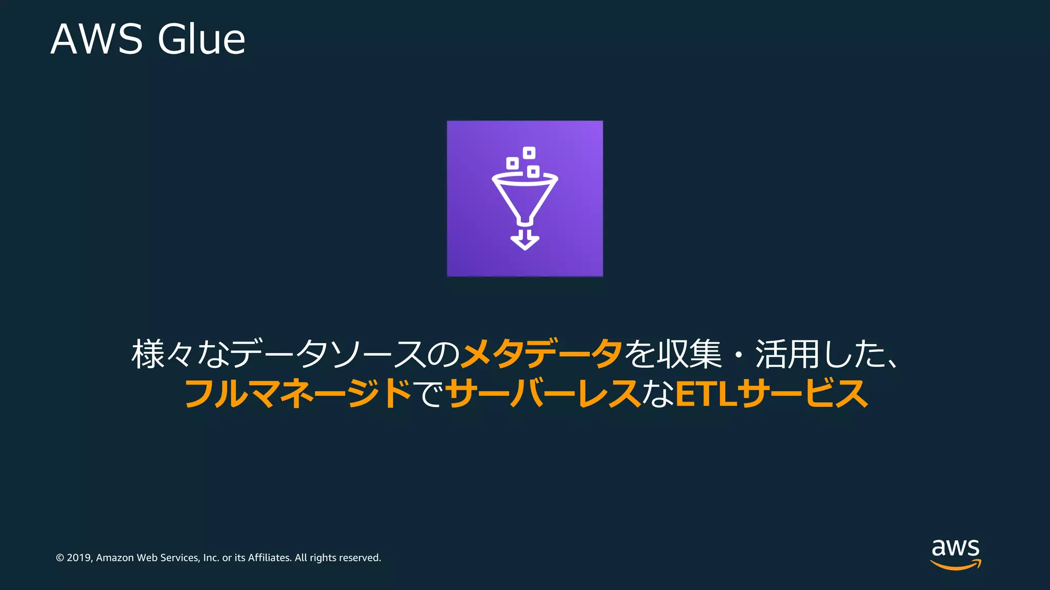 © 2019, Amazon Web Services, Inc. or its Affiliates. All rights reserved.
AWS Glue
様々なデータソースのメタデータを収集・活⽤した、
フルマネージドでサーバーレスなETLサービス
 