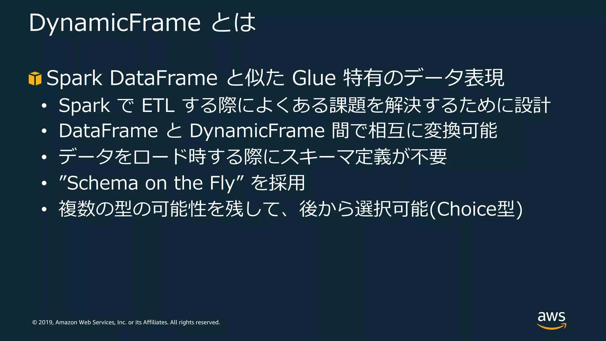© 2019, Amazon Web Services, Inc. or its Affiliates. All rights reserved.
DynamicFrame とは
Spark DataFrame と似た Glue 特有のデータ表現
• Spark で ETL する際によくある課題を解決するために設計
• DataFrame と DynamicFrame 間で相互に変換可能
• データをロード時する際にスキーマ定義が不要
• ”Schema on the Fly” を採⽤
• 複数の型の可能性を残して、後から選択可能(Choice型)
 