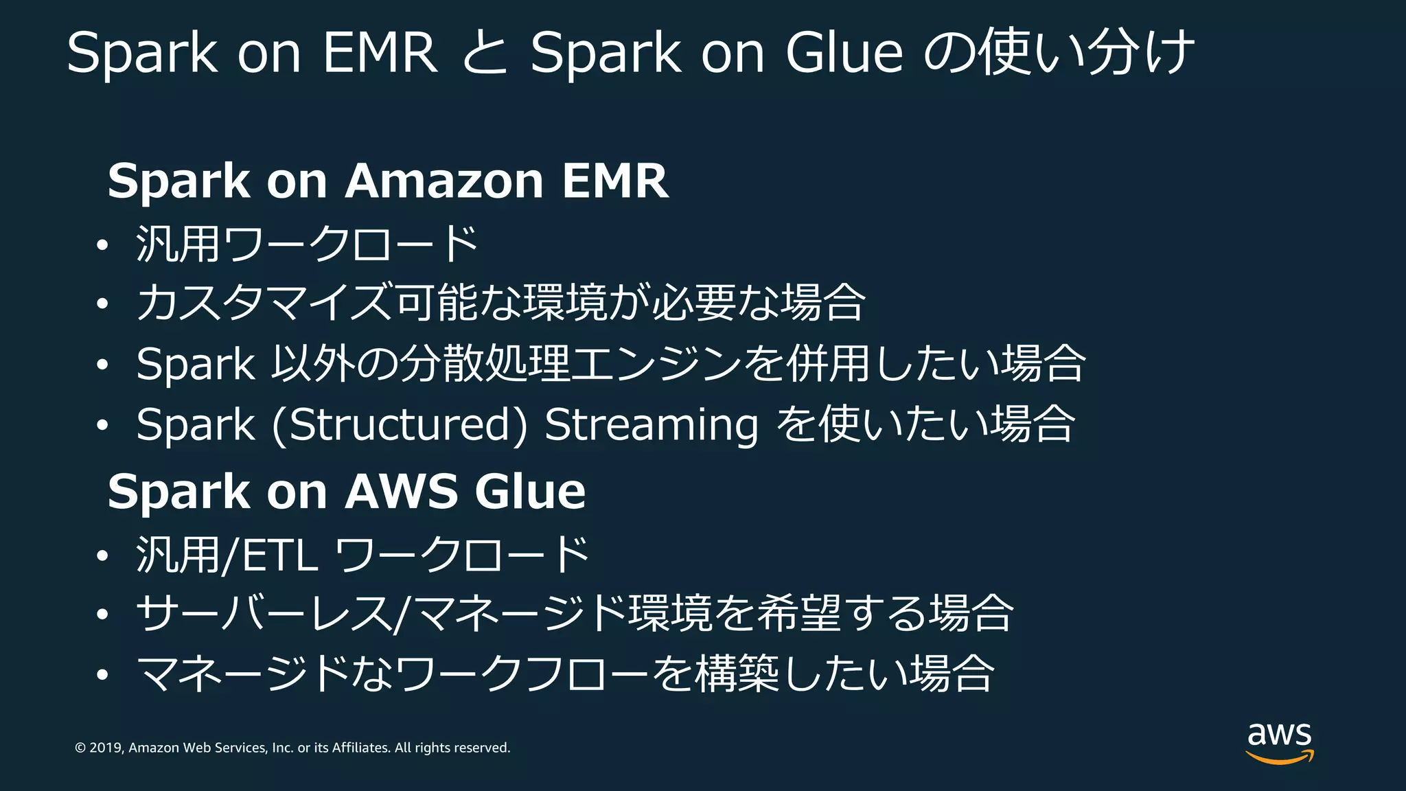 © 2019, Amazon Web Services, Inc. or its Affiliates. All rights reserved.
Spark on EMR と Spark on Glue の使い分け
Spark on Amazon EMR
• 汎⽤ワークロード
• カスタマイズ可能な環境が必要な場合
• Spark 以外の分散処理エンジンを併⽤したい場合
• Spark (Structured) Streaming を使いたい場合
Spark on AWS Glue
• 汎⽤/ETL ワークロード
• サーバーレス/マネージド環境を希望する場合
• マネージドなワークフローを構築したい場合
 