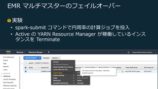 © 2019, Amazon Web Services, Inc. or its Affiliates. All rights reserved.
EMR マルチマスターのフェイルオーバー
実験
• spark-submit コマンドで円周率の計算ジョブを投⼊
• Active の YARN Resource Manager が稼働しているインス
タンスを Terminate
 