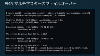 © 2019, Amazon Web Services, Inc. or its Affiliates. All rights reserved.
EMR マルチマスターのフェイルオーバー
$ spark-submit --deploy-mode cluster --class org.apache.spark.examples.SparkPi
/usr/lib/spark/examples/jars/spark-examples.jar 1000000
…
19/09/11 07:41:24 INFO Client: Application report for
application_1568118970273_0006 (state: RUNNING)
Broadcast message from root@ip-172-31-27-205
(unknown) at 7:41 ...
The system is going down for halt NOW!
Broadcast message from root@ip-172-31-27-205
(unknown) at 7:41 ...
The system is going down for halt NOW!
Connection to ec2-3-92-144-27.compute-1.amazonaws.com closed by remote host.
Connection to ec2-3-92-144-27.compute-1.amazonaws.com closed.
 