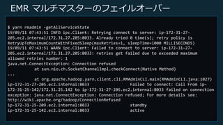 © 2019, Amazon Web Services, Inc. or its Affiliates. All rights reserved.
EMR マルチマスターのフェイルオーバー
$ yarn rmadmin -getAllServiceState
19/09/11 07:43:51 INFO ipc.Client: Retrying connect to server: ip-172-31-27-
205.ec2.internal/172.31.27.205:8033. Already tried 0 time(s); retry policy is
RetryUpToMaximumCountWithFixedSleep(maxRetries=1, sleepTime=1000 MILLISECONDS)
19/09/11 07:43:51 WARN ipc.Client: Failed to connect to server: ip-172-31-27-
205.ec2.internal/172.31.27.205:8033: retries get failed due to exceeded maximum
allowed retries number: 1
java.net.ConnectException: Connection refused
at sun.nio.ch.SocketChannelImpl.checkConnect(Native Method)
...
at org.apache.hadoop.yarn.client.cli.RMAdminCLI.main(RMAdminCLI.java:1027)
ip-172-31-27-205.ec2.internal:8033 Failed to connect: Call From ip-
172-31-25-142/172.31.25.142 to ip-172-31-27-205.ec2.internal:8033 failed on connection
exception: java.net.ConnectException: Connection refused; For more details see:
http://wiki.apache.org/hadoop/ConnectionRefused
ip-172-31-25-209.ec2.internal:8033 standby
ip-172-31-25-142.ec2.internal:8033 active
 