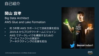 © 2019, Amazon Web Services, Inc. or its Affiliates. All rights reserved.
⾃⼰紹介
関⼭ 宜孝
Big Data Architect
AWS Glue and Lake Formation
• 約 5年間 AWS サポートにて技術⽀援を担当
• 2019.8 からプロダクトチームにジョイン
• AWS でデータレイクを構築するための
アーティファクトの実装や
アーキテクティングの⽀援を担当
@moomindani
 