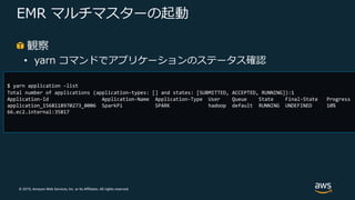 © 2019, Amazon Web Services, Inc. or its Affiliates. All rights reserved.
EMR マルチマスターの起動
観察
• yarn コマンドでアプリケーションのステータス確認
$ yarn application –list
Total number of applications (application-types: [] and states: [SUBMITTED, ACCEPTED, RUNNING]):1
Application-Id Application-Name Application-Type User Queue State Final-State Progress
application_1568118970273_0006 SparkPi SPARK hadoop default RUNNING UNDEFINED 10%
66.ec2.internal:35817
 