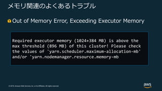 © 2019, Amazon Web Services, Inc. or its Affiliates. All rights reserved.
メモリ関連のよくあるトラブル
Out of Memory Error, Exceeding Executor Memory
Required executor memory (1024+384 MB) is above the
max threshold (896 MB) of this cluster! Please check
the values of 'yarn.scheduler.maximum-allocation-mb'
and/or 'yarn.nodemanager.resource.memory-mb
 