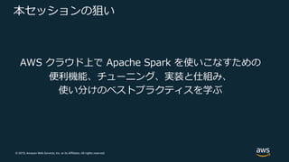© 2019, Amazon Web Services, Inc. or its Affiliates. All rights reserved.
本セッションの狙い
AWS クラウド上で Apache Spark を使いこなすための
便利機能、チューニング、実装と仕組み、
使い分けのベストプラクティスを学ぶ
 