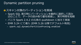 © 2019, Amazon Web Services, Inc. or its Affiliates. All rights reserved.
Dynamic partition pruning
スキャン対象のパーティションを削減
• Spark SQL 実⾏時にパーティションを動的に選択して読み
込むことで、データの読み取り量を削減し、実⾏時間を短縮
• バニラ Spark 2.4.2 の元来の pushdown に加えて実装
• EMR 5.24 にて導⼊ (EMR 5.26 以降でデフォルト有効)
⎼ spark.sql.dynamicPartitionPruning.enabled
 