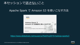 © 2019, Amazon Web Services, Inc. or its Affiliates. All rights reserved.
本セッションで話さないこと
Apache Spark で Amazon S3 を使いこなす⽅法
https://www.slideshare.net/ssuserca76a5/hcj2019-hadoop-sparks3
 