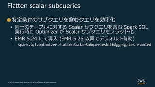 © 2019, Amazon Web Services, Inc. or its Affiliates. All rights reserved.
Flatten scalar subqueries
特定条件のサブクエリを含むクエリを効率化
• 同⼀のテーブルに対する Scalar サブクエリを含む Spark SQL
実⾏時に Optimizer が Scalar サブクエリをフラット化
• EMR 5.24 にて導⼊ (EMR 5.26 以降でデフォルト有効)
⎼ spark.sql.optimizer.flattenScalarSubqueriesWithAggregates.enabled
 