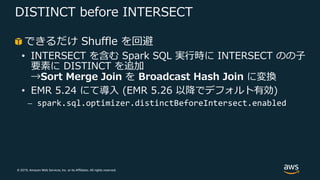 © 2019, Amazon Web Services, Inc. or its Affiliates. All rights reserved.
DISTINCT before INTERSECT
できるだけ Shuffle を回避
• INTERSECT を含む Spark SQL 実⾏時に INTERSECT のの⼦
要素に DISTINCT を追加
→Sort Merge Join を Broadcast Hash Join に変換
• EMR 5.24 にて導⼊ (EMR 5.26 以降でデフォルト有効)
⎼ spark.sql.optimizer.distinctBeforeIntersect.enabled
 