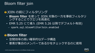 © 2019, Amazon Web Services, Inc. or its Affiliates. All rights reserved.
Bloom filter join
JOIN の前にフィルタリング
• Bloom filter を使って JOIN 対象の⼀⽅を事前フィルタリ
ングすることでクエリを⾼速化
• EMR 5.25 にて導⼊ (EMR 5.26 以降でデフォルト有効)
⎼ spark.sql.bloomFilterJoin.enabled
Bloom filter
• 空間効率の⾼い確率的なデータ構造
• 要素が集合のメンバーであるかをチェックするのに使⽤
 