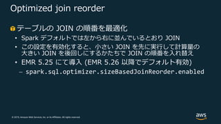 © 2019, Amazon Web Services, Inc. or its Affiliates. All rights reserved.
Optimized join reorder
テーブルの JOIN の順番を最適化
• Spark デフォルトでは左から右に並んでいるとおり JOIN
• この設定を有効化すると、⼩さい JOIN を先に実⾏して計算量の
⼤きい JOIN を後回しにするかたちで JOIN の順番を⼊れ替え
• EMR 5.25 にて導⼊ (EMR 5.26 以降でデフォルト有効)
⎼ spark.sql.optimizer.sizeBasedJoinReorder.enabled
 