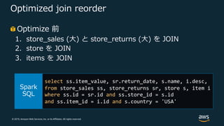 © 2019, Amazon Web Services, Inc. or its Affiliates. All rights reserved.
Optimized join reorder
Optimize 前
1. store_sales (⼤) と store_returns (⼤) を JOIN
2. store を JOIN
3. items を JOIN
select ss.item_value, sr.return_date, s.name, i.desc,
from store_sales ss, store_returns sr, store s, item i
where ss.id = sr.id and ss.store_id = s.id
and ss.item_id = i.id and s.country = 'USA'
 