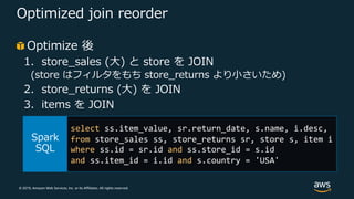 © 2019, Amazon Web Services, Inc. or its Affiliates. All rights reserved.
Optimized join reorder
Optimize 後
1. store_sales (⼤) と store を JOIN
(store はフィルタをもち store_returns より⼩さいため)
2. store_returns (⼤) を JOIN
3. items を JOIN
select ss.item_value, sr.return_date, s.name, i.desc,
from store_sales ss, store_returns sr, store s, item i
where ss.id = sr.id and ss.store_id = s.id
and ss.item_id = i.id and s.country = 'USA'
 