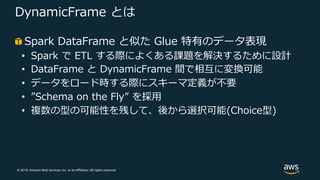 © 2019, Amazon Web Services, Inc. or its Affiliates. All rights reserved.
DynamicFrame とは
Spark DataFrame と似た Glue 特有のデータ表現
• Spark で ETL する際によくある課題を解決するために設計
• DataFrame と DynamicFrame 間で相互に変換可能
• データをロード時する際にスキーマ定義が不要
• ”Schema on the Fly” を採⽤
• 複数の型の可能性を残して、後から選択可能(Choice型)
 