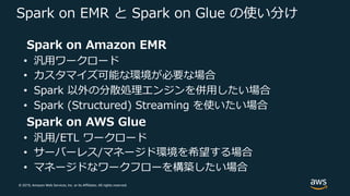 © 2019, Amazon Web Services, Inc. or its Affiliates. All rights reserved.
Spark on EMR と Spark on Glue の使い分け
Spark on Amazon EMR
• 汎⽤ワークロード
• カスタマイズ可能な環境が必要な場合
• Spark 以外の分散処理エンジンを併⽤したい場合
• Spark (Structured) Streaming を使いたい場合
Spark on AWS Glue
• 汎⽤/ETL ワークロード
• サーバーレス/マネージド環境を希望する場合
• マネージドなワークフローを構築したい場合
 