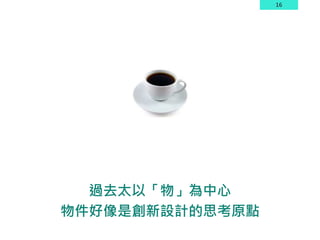 16
過去太以「物」為中心
物件好像是創新設計的思考原點
 