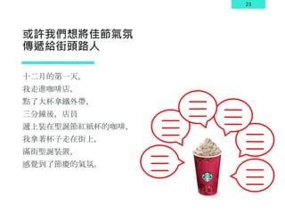 23
或許我們想將佳節氣氛
傳遞給街頭路人
十二月的第一天，
我走進咖啡店，
點了大杯拿鐵外帶，
三分鐘後，店員
遞上裝在聖誕節紅紙杯的咖啡，
我拿著杯子走在街上，
滿街聖誕裝置，
感覺到了節慶的氣氛。
 