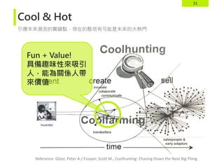 31
Cool & Hot
引爆未來潮流的關鍵點，現在的酷很有可能是未來的大熱門
Reference: Gloor, Peter A./ Cooper, Scott M., Coolhunting: Chasing Down the Next Big Thing
Fun + Value!
具備趣味性來吸引
人，能為關係人帶
來價值
 