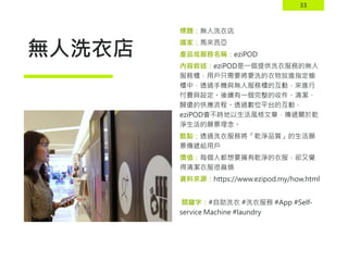33
無人洗衣店
標題：無人洗衣店
國家：馬來西亞
產品或服務名稱：eziPOD
內容敘述：eziPOD是一個提供洗衣服務的無人
服務櫃，用戶只需要將要洗的衣物放進指定櫥
櫃中，透過手機與無人服務櫃的互動，來進行
付費與設定。後續有一個完整的收件、清潔、
歸還的供應流程。透過數位平台的互動，
eziPOD會不時地以生活風格文章，傳遞關於乾
淨生活的願景理念。
酷點：透過洗衣服務將「乾淨品質」的生活願
景傳遞給用戶
價值：每個人都想要擁有乾淨的衣服，卻又覺
得清潔衣服很麻煩
資料來源：https://www.ezipod.my/how.html
關鍵字：#自助洗衣 #洗衣服務 #App #Self-
service Machine #laundry
 