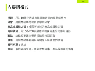 35
內容與格式
標題：用3-10個字表達出這個酷故事的重點或精神
國家：這則酷故事是出自於哪個國家
產品或服務名稱：裡面所描述的產品或服務名稱
內容敘述：用150-200字描述該服務或產品的應用情形
酷點：這酷故事讓你覺得很酷很特別的點
價值：這個酷故事對用戶或關係人所產生的價值
資料來源：網址
圖示：取自資料來源，能表現酷故事、產品或服務的影像
 
