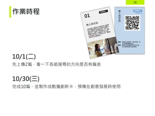 36
作業時程
10/1(二)
先上傳2篇，看一下各組搜尋的方向是否有偏差
10/30(三)
完成10篇，並製作成酷獵創新卡，預備在創意發展時使用
 