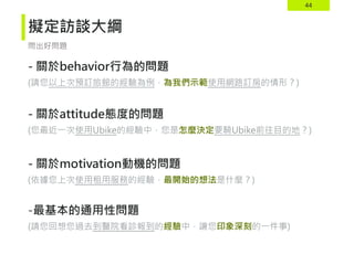 44
擬定訪談大綱
- 關於behavior行為的問題
(請您以上次預訂旅館的經驗為例，為我們示範使用網路訂房的情形？)
- 關於attitude態度的問題
(您最近一次使用Ubike的經驗中，您是怎麼決定要騎Ubike前往目的地？)
- 關於motivation動機的問題
(依據您上次使用租用服務的經驗，最開始的想法是什麼？)
-最基本的通用性問題
(請您回想您過去到醫院看診報到的經驗中，讓您印象深刻的一件事)
問出好問題
 