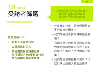 46
受訪者篩選
• 什麼樣的特質，是我們題目底
下的重度使用者？
• 我們的受訪者要具備哪些經驗
值？
• 有哪些量化的指標可以幫助我
們找到經驗豐富的用戶？花的
時間？花的錢？使用服務的頻
率？
• 我們想採集哪些基本資料？可
以反映出這個人的生活模式
各組討論一下：
- 對的人有哪些特質
- 去哪裡找對的人
- 請使用受訪者篩選地圖
檢視招募的4位受訪者特質
是否具備足夠的差異性
我們總共要招募4位受訪者：
2位參與這週的深度訪談
2位參與下週的脈絡訪查
10分鐘討論
 