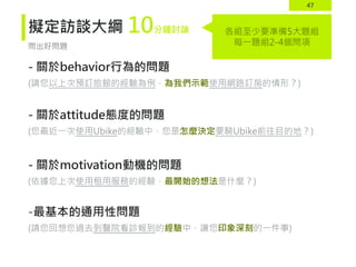47
擬定訪談大綱
- 關於behavior行為的問題
(請您以上次預訂旅館的經驗為例，為我們示範使用網路訂房的情形？)
- 關於attitude態度的問題
(您最近一次使用Ubike的經驗中，您是怎麼決定要騎Ubike前往目的地？)
- 關於motivation動機的問題
(依據您上次使用租用服務的經驗，最開始的想法是什麼？)
-最基本的通用性問題
(請您回想您過去到醫院看診報到的經驗中，讓您印象深刻的一件事)
問出好問題
各組至少要準備5大題組
每一題組2-4個問項
10分鐘討論
 