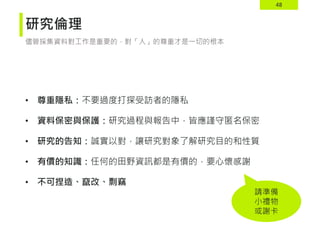 48
研究倫理
• 尊重隱私：不要過度打探受訪者的隱私
• 資料保密與保護：研究過程與報告中，皆應謹守匿名保密
• 研究的告知：誠實以對，讓研究對象了解研究目的和性質
• 有價的知識：任何的田野資訊都是有價的，要心懷感謝
• 不可捏造、竄改、剽竊
儘管採集資料對工作是重要的，對「人」的尊重才是一切的根本
請準備
小禮物
或謝卡
 