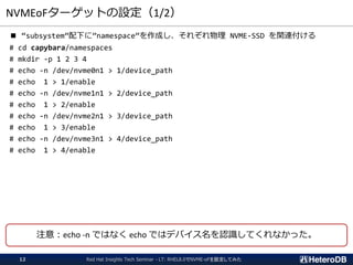 NVMEoFターゲットの設定（1/2）
■ “subsystem”配下に”namespace”を作成し、それぞれ物理 NVME-SSD を関連付ける
# cd capybara/namespaces
# mkdir -p 1 2 3 4
# echo -n /dev/nvme0n1 > 1/device_path
# echo 1 > 1/enable
# echo -n /dev/nvme1n1 > 2/device_path
# echo 1 > 2/enable
# echo -n /dev/nvme2n1 > 3/device_path
# echo 1 > 3/enable
# echo -n /dev/nvme3n1 > 4/device_path
# echo 1 > 4/enable
Red Hat Insights Tech Seminar - LT: RHEL8.0でNVME-oFを設定してみた12
注意：echo -n ではなく echo ではデバイス名を認識してくれなかった。
 