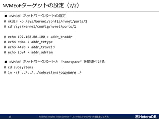 NVMEoFターゲットの設定（2/2）
■ NVMEoF ネットワークポートの設定
# mkdir -p /sys/kernel/config/nvmet/ports/1
# cd /sys/kernel/config/nvmet/ports/1
# echo 192.168.80.100 > addr_traddr
# echo rdma > addr_trtype
# echo 4420 > addr_trsvcid
# echo ipv4 > addr_adrfam
■ NVMEoF ネットワークポートと “namespace” を関連付ける
# cd subsystems
# ln -sf ../../../subsystems/capybara ./
Red Hat Insights Tech Seminar - LT: RHEL8.0でNVME-oFを設定してみた13
 