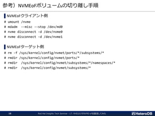 参考）NVMEoFボリュームの切り離し手順
▌NVMEoFクライアント側
# umount /nvme
# mdadm --misc --stop /dev/md0
# nvme disconnect -d /dev/nvme0
# nvme disconnect -d /dev/nvme1
▌NVMEoFターゲット側
# rm -f /sys/kernel/config/nvmet/ports/*/subsystems/*
# rmdir /sys/kernel/config/nvmet/ports/*
# rmdir /sys/kernel/config/nvmet/subsystems/*/namespaces/*
# rmdir /sys/kernel/config/nvmet/subsystems/*
Red Hat Insights Tech Seminar - LT: RHEL8.0でNVME-oFを設定してみた18
 