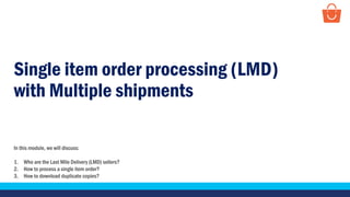 Single item order processing (LMD)
with Multiple shipments
In this module, we will discuss:
1. Who are the Last Mile Delivery (LMD) sellers?
2. How to process a single item order?
3. How to download duplicate copies?
 
