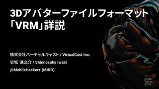 3Dアバターファイルフォーマット
「VRM」詳説
株式会社バーチャルキャスト / VirtualCast Inc.
岩城 進之介 / Shinnosuke Iwaki
@MobileHackerz (MIRO)
 