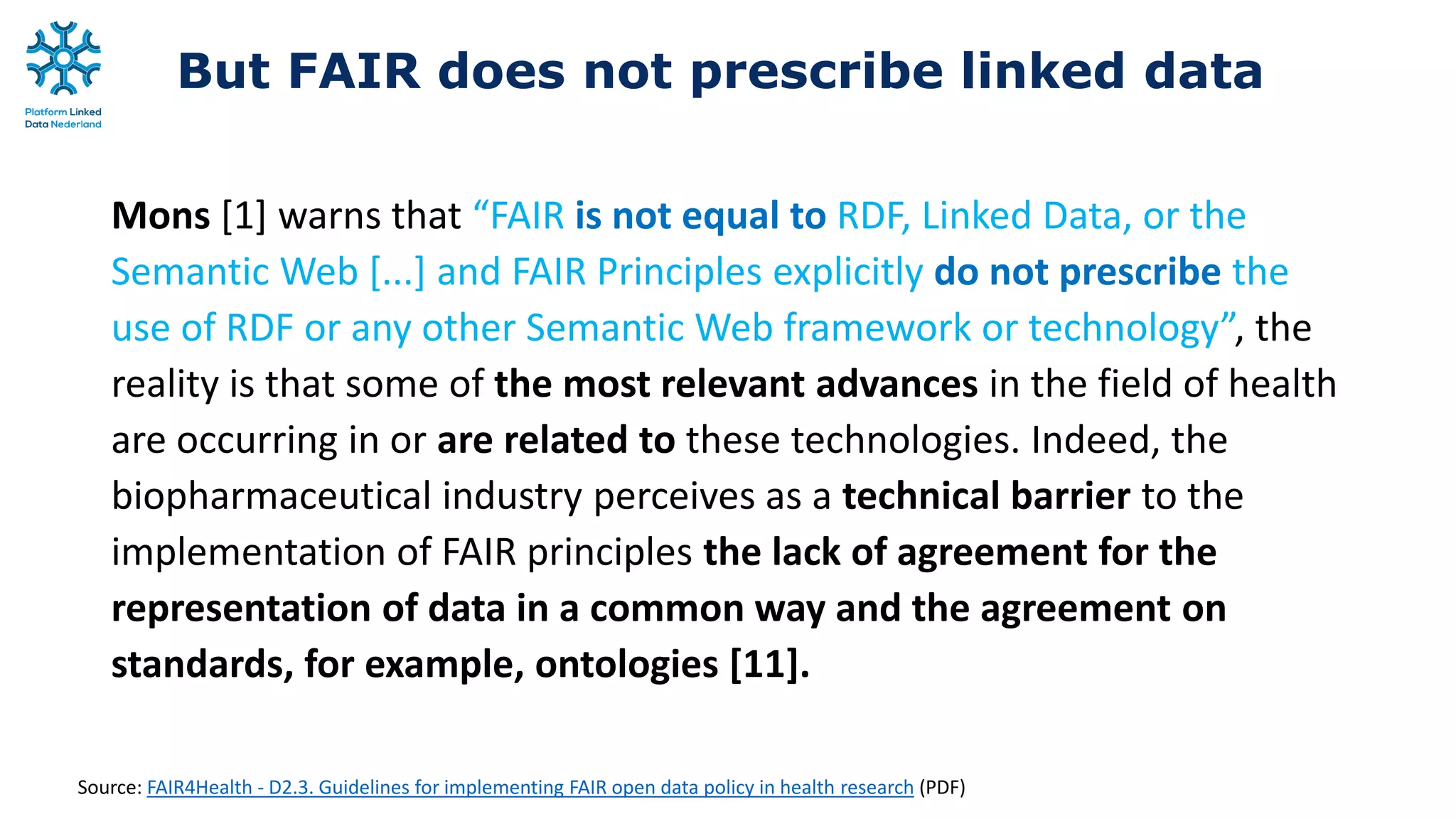 But FAIR does not prescribe linked data
Mons [1] warns that “FAIR is not equal to RDF, Linked Data, or the
Semantic Web [...] and FAIR Principles explicitly do not prescribe the
use of RDF or any other Semantic Web framework or technology”, the
reality is that some of the most relevant advances in the field of health
are occurring in or are related to these technologies. Indeed, the
biopharmaceutical industry perceives as a technical barrier to the
implementation of FAIR principles the lack of agreement for the
representation of data in a common way and the agreement on
standards, for example, ontologies [11].
Source: FAIR4Health - D2.3. Guidelines for implementing FAIR open data policy in health research (PDF)
 