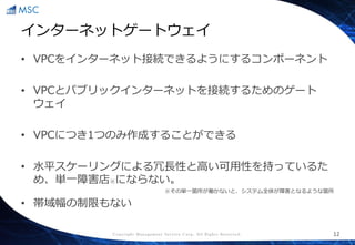 Copyright Management Service Corp. All Rights Reserved.
インターネットゲートウェイ
• VPCをインターネット接続できるようにするコンポーネント
• VPCとパブリックインターネットを接続するためのゲート
ウェイ
• VPCにつき1つのみ作成することができる
• 水平スケーリングによる冗長性と高い可用性を持っているた
め、単一障害店※にならない。
※その単一箇所が働かないと、システム全体が障害となるような箇所
• 帯域幅の制限もない
12
 