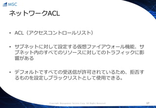 Copyright Management Service Corp. All Rights Reserved.
ネットワークACL
• ACL（アクセスコントロールリスト）
• サブネットに対して設定する仮想ファイアウォール機能、サ
ブネット内のすべてのリソースに対してのトラフィックに影
響がある
• デフォルトですべての受送信が許可されているため、拒否す
るものを設定しブラックリストとして使用できる。
17
 