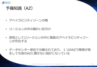 Copyright Management Service Corp. All Rights Reserved.
予備知識（AZ）
• アベイラビリティゾーンの略
• リージョンの中の細かい区分け
• 原則として1リージョンの中に複数のアベイラビリティゾー
ンが存在する
• データセンター単位で分離されており、１つのAZで障害が発
生しても他のAZに響かない設計になっている
3
 