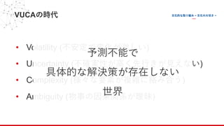 VUCAの時代
• Volatility (不安定で変化が激しい)
• Uncertainty (不確実性が⾼く先⾏きが⾒えない)
• Complexity (様々な要素が複雑に絡み合う)
• Ambiguity (物事の因果関係が曖昧)
予測不能で
具体的な解決策が存在しない
世界
 