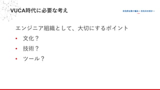 VUCA時代に必要な考え
エンジニア組織として、⼤切にするポイント
• ⽂化？
• 技術？
• ツール？
 
