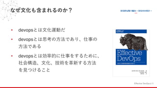 なぜ⽂化も含まれるのか？
• devopsとは⽂化運動だ
• devopsとは思考の⽅法であり、仕事の
⽅法である
• devopsとは効率的に仕事をするために、
社会構造、⽂化、技術を⾰新する⽅法
を⾒つけること
Effective DevOpsより
 