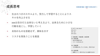 成⻑思考
• ⽣まれつきのスキルより、努⼒して学習することによりス
キルを向上させる
• xxxは⾃分だと出来ないと考えるより、出来るために⼩さな
⾏動を起こし、学習していく
• 未知のものを拒絶せず、興味を⽰す
• リスクを背負うことを推奨
 