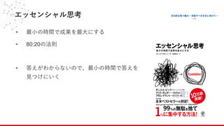 エッセンシャル思考
• 最⼩の時間で成果を最⼤にする
• 80:20の法則
• 答えがわからないので、最⼩の時間で答えを
⾒つけにいく
 