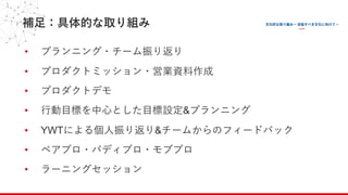 補⾜：具体的な取り組み
• プランニング・チーム振り返り
• プロダクトミッション・営業資料作成
• プロダクトデモ
• ⾏動⽬標を中⼼とした⽬標設定&プランニング
• YWTによる個⼈振り返り&チームからのフィードバック
• ペアプロ・バディプロ・モブプロ
• ラーニングセッション
 