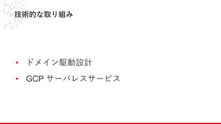 技術的な取り組み
• ドメイン駆動設計
• GCP サーバレスサービス
 