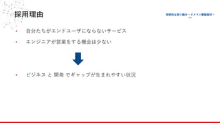採⽤理由
• ⾃分たちがエンドユーザにならないサービス
• エンジニアが営業をする機会は少ない
• ビジネス と 開発 でギャップが⽣まれやすい状況
 